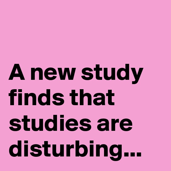 

A new study finds that studies are disturbing...