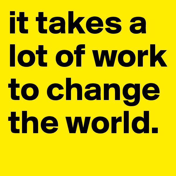 it takes a lot of work to change the world.