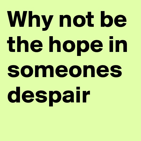 Why not be the hope in someones despair 