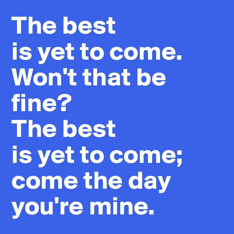 The best 
is yet to come. 
Won't that be fine?
The best 
is yet to come;
come the day you're mine.