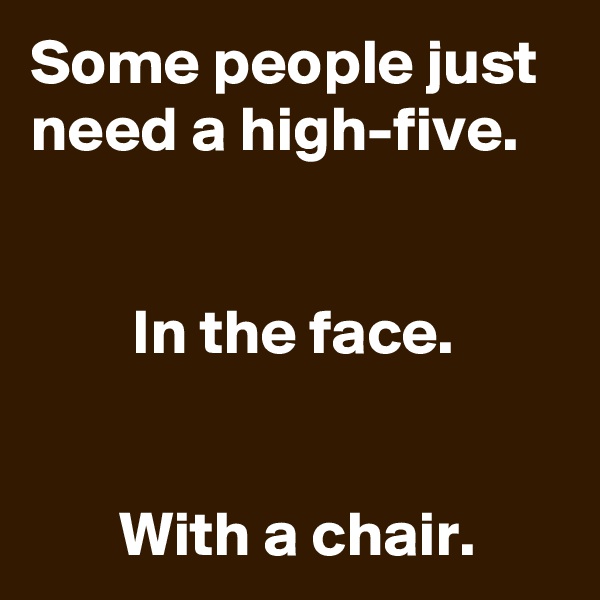 Some people just need a high-five. 


        In the face. 


       With a chair.