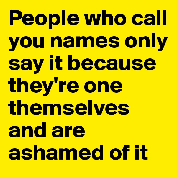 People who call you names only say it because they're one themselves and are ashamed of it