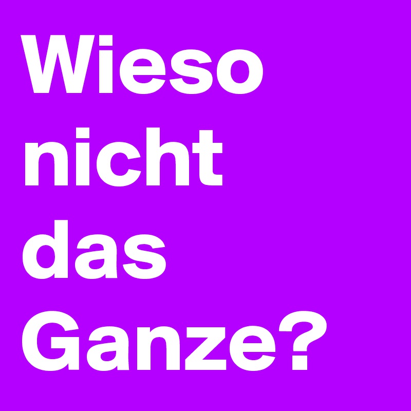 Wieso nicht das Ganze?