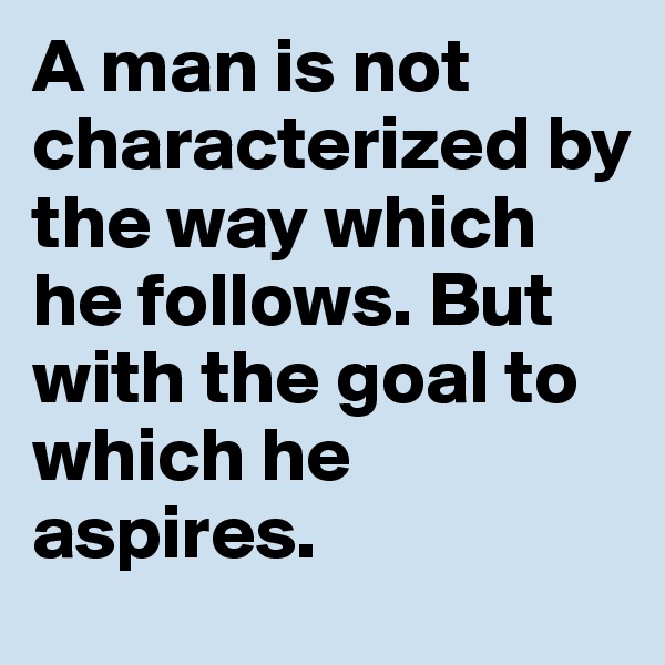 A man is not characterized by the way which he follows. But with the goal to which he aspires.