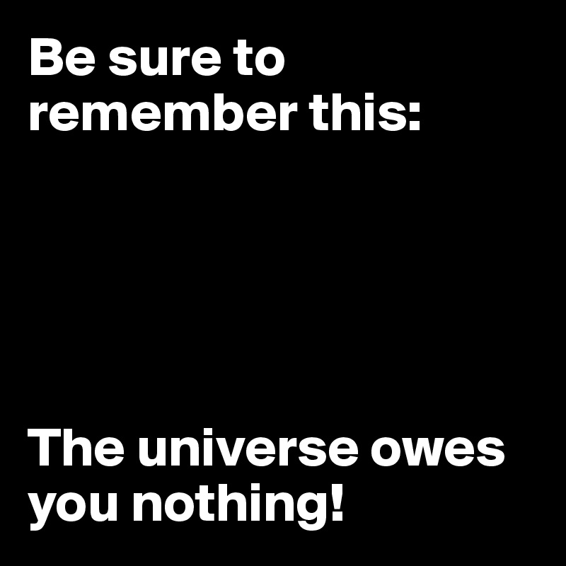 Be sure to remember this: 





The universe owes you nothing!
