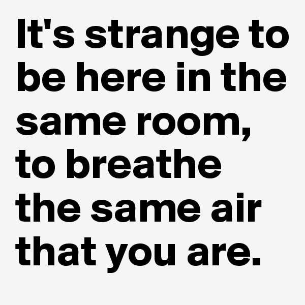 It's strange to be here in the same room, to breathe the same air that you are. 