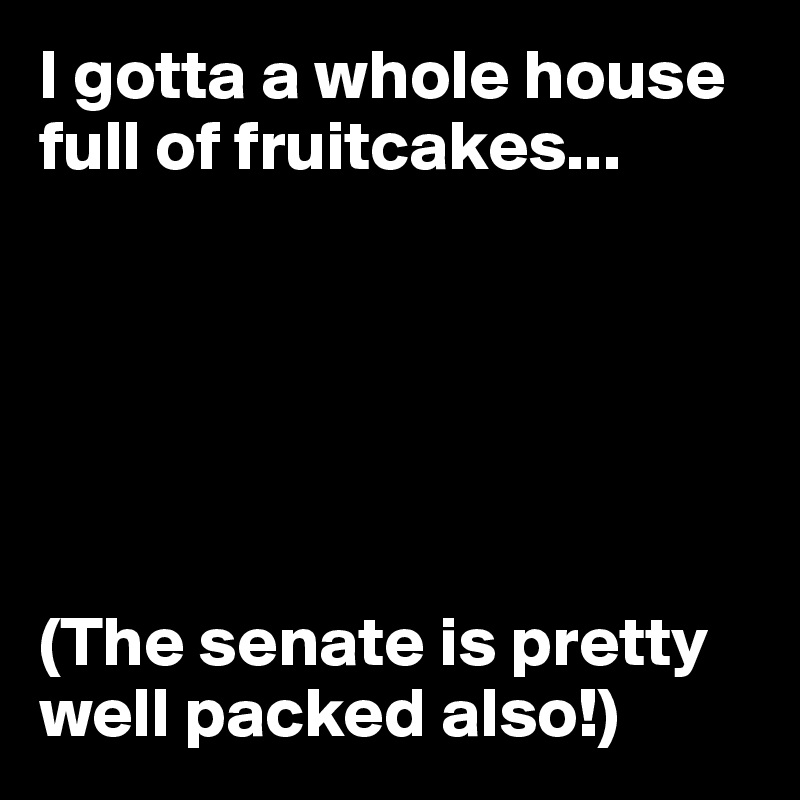 I gotta a whole house full of fruitcakes...






(The senate is pretty well packed also!)