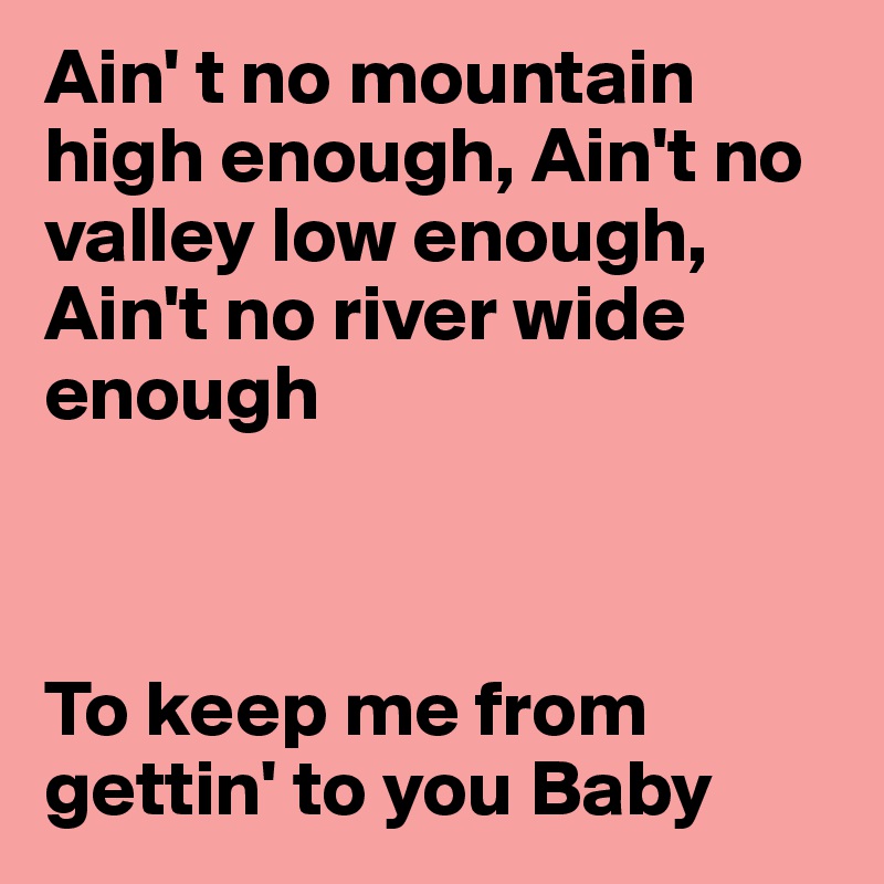 Ain' t no mountain high enough, Ain't no valley low enough, Ain't no river wide enough 



To keep me from gettin' to you Baby
