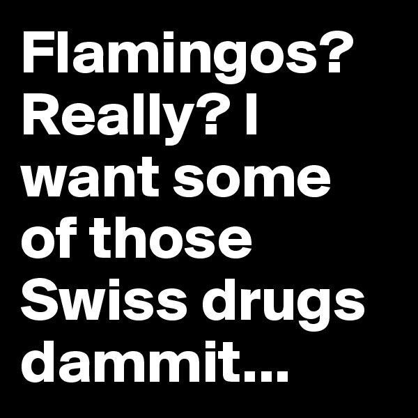 Flamingos? Really? I want some of those Swiss drugs dammit...