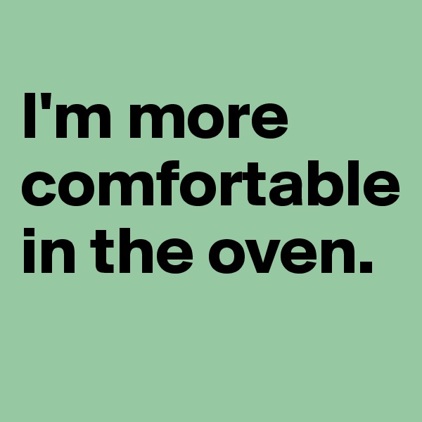 
I'm more comfortable in the oven. 
