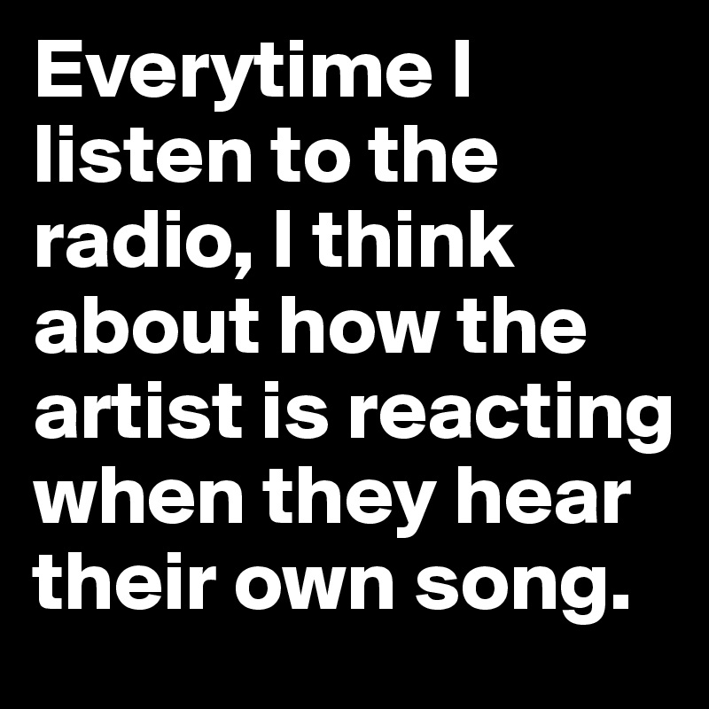 Everytime I listen to the radio, I think about how the artist is reacting when they hear their own song. 