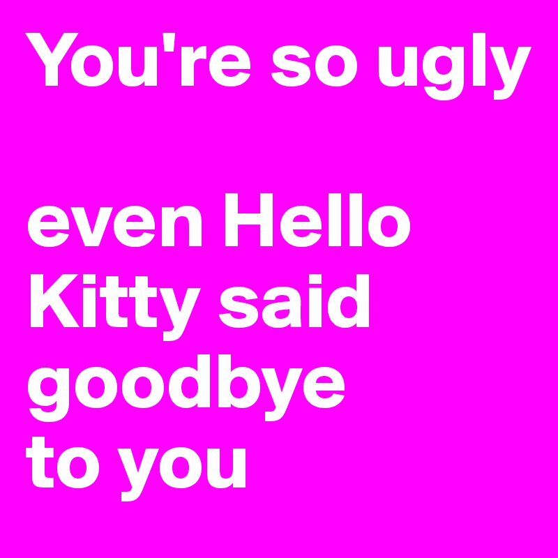 You're so ugly

even Hello Kitty said goodbye 
to you