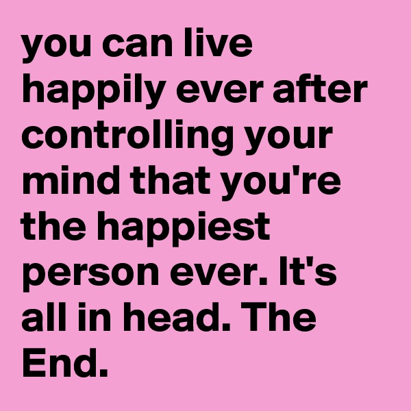 you can live happily ever after controlling your mind that you're the happiest person ever. It's all in head. The End.