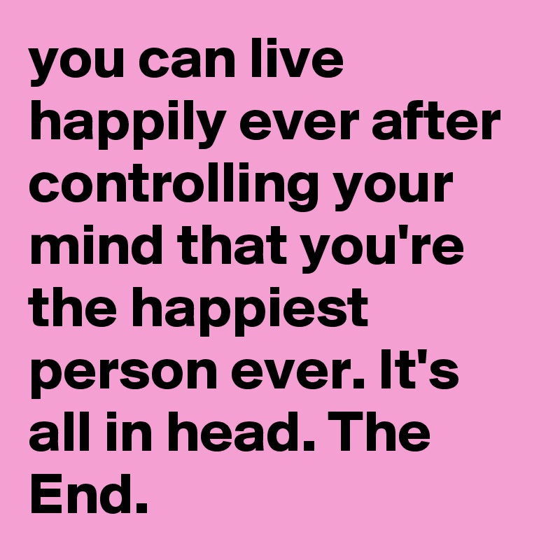 you can live happily ever after controlling your mind that you're the happiest person ever. It's all in head. The End.