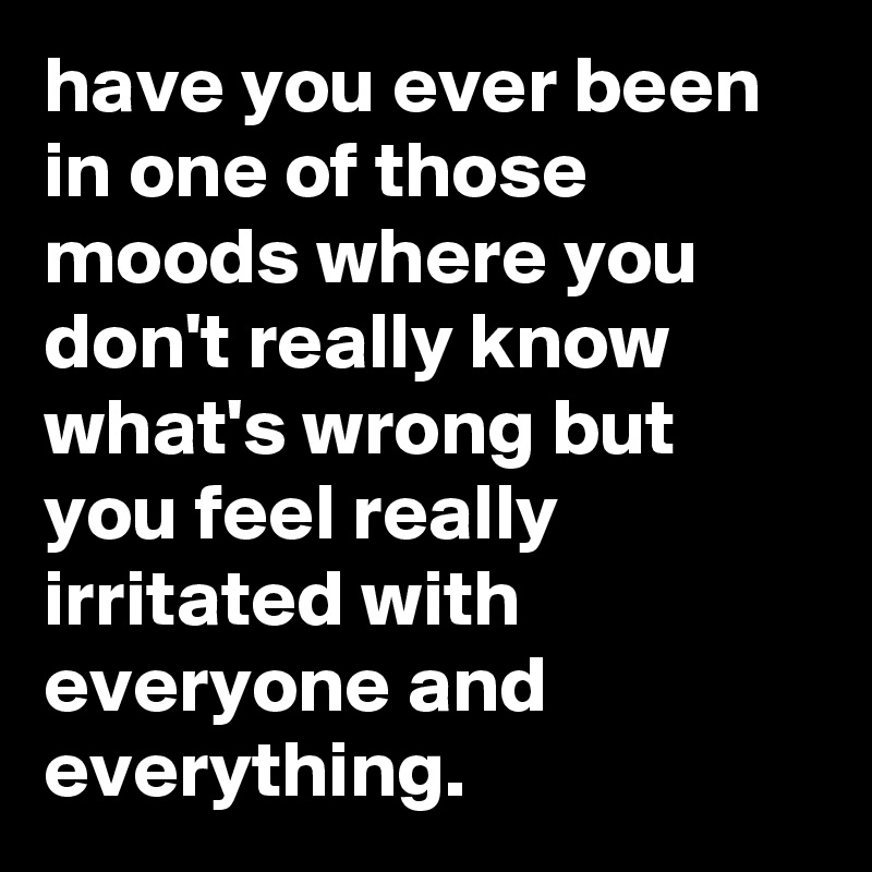 have you ever been in one of those moods where you don't really know what's wrong but you feel really irritated with everyone and everything.