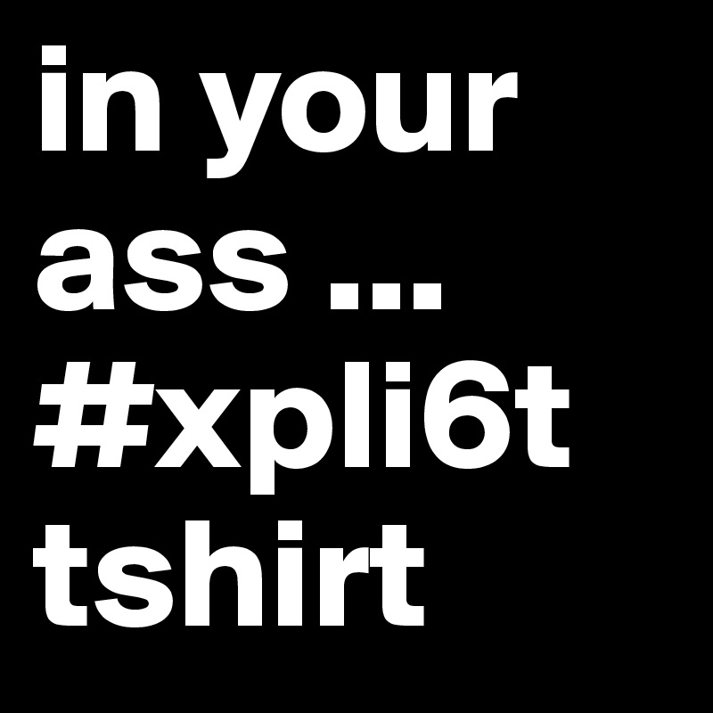 in your ass ...
#xpli6t tshirt
