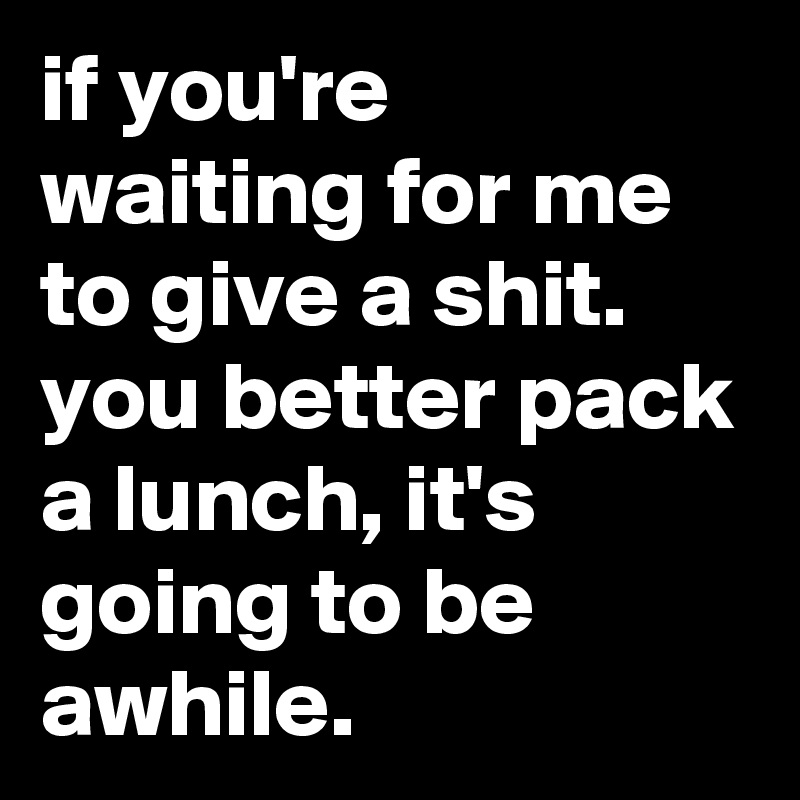 if you're waiting for me to give a shit. you better pack a lunch, it's going to be awhile.