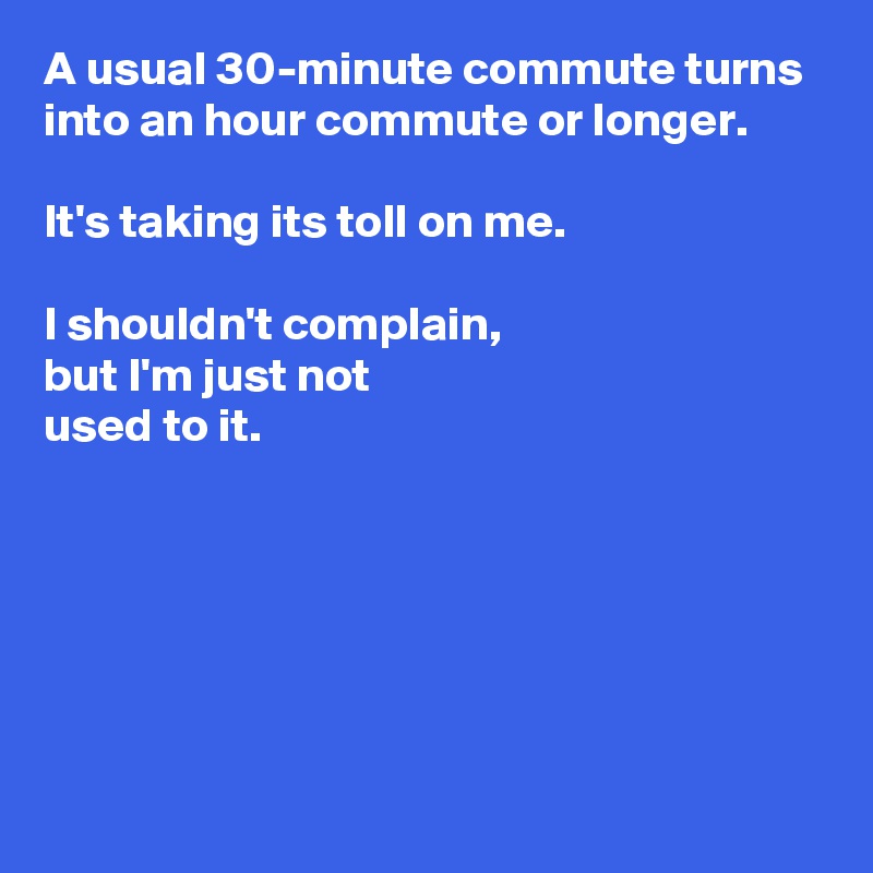 A usual 30-minute commute turns into an hour commute or longer.

It's taking its toll on me.

I shouldn't complain, 
but I'm just not 
used to it.






