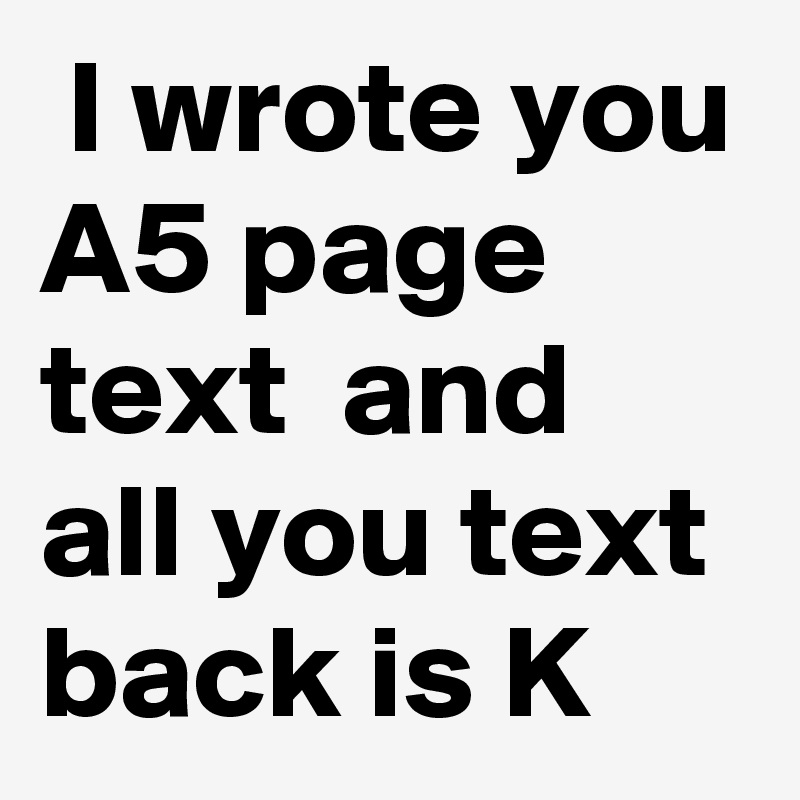  I wrote you A5 page text  and all you text back is K 