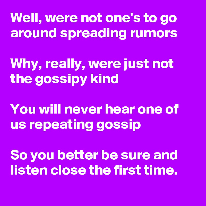 Well, were not one's to go around spreading rumors
 
Why, really, were just not the gossipy kind
 
You will never hear one of us repeating gossip
 
So you better be sure and listen close the first time. 

