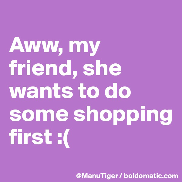 
Aww, my friend, she wants to do some shopping first :(