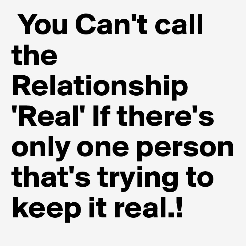  You Can't call the Relationship 'Real' If there's only one person that's trying to keep it real.!