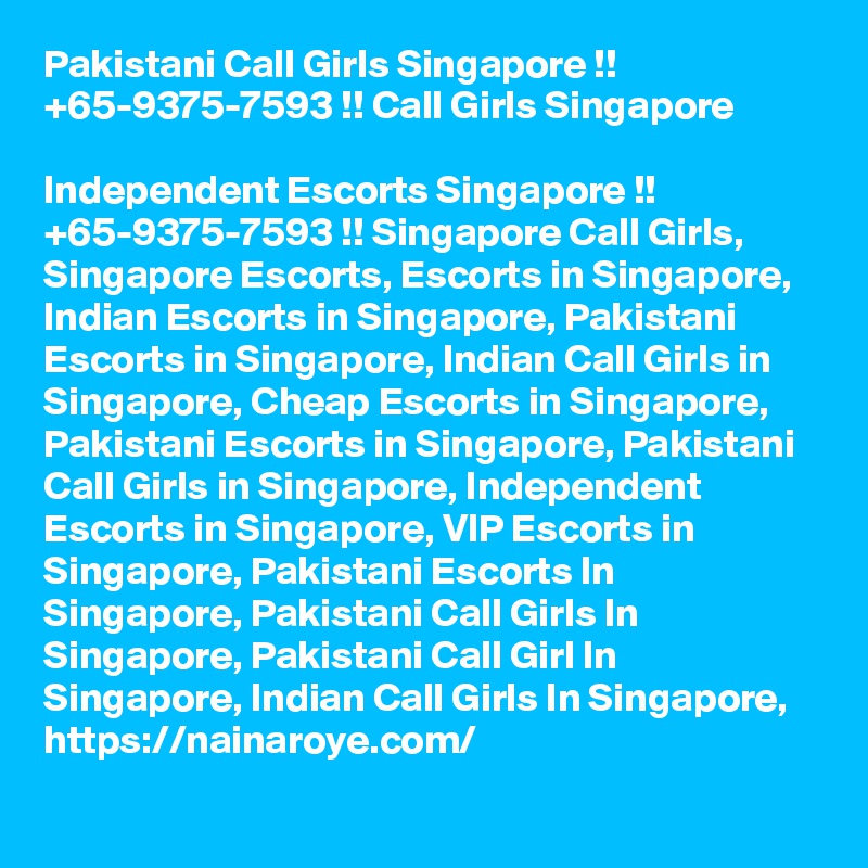 Pakistani Call Girls Singapore !! +65-9375-7593 !! Call Girls Singapore

Independent Escorts Singapore !! +65-9375-7593 !! Singapore Call Girls, Singapore Escorts, Escorts in Singapore, Indian Escorts in Singapore, Pakistani Escorts in Singapore, Indian Call Girls in Singapore, Cheap Escorts in Singapore, Pakistani Escorts in Singapore, Pakistani Call Girls in Singapore, Independent Escorts in Singapore, VIP Escorts in Singapore, Pakistani Escorts In Singapore, Pakistani Call Girls In Singapore, Pakistani Call Girl In Singapore, Indian Call Girls In Singapore,  https://nainaroye.com/