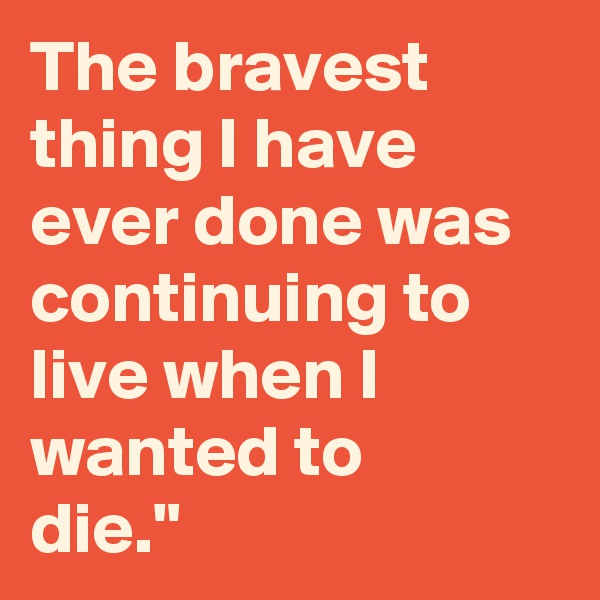 The bravest thing I have ever done was continuing to live when I wanted to
die."