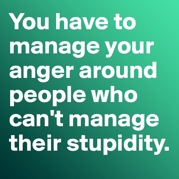 You have to manage your anger around people who can't manage their stupidity. 