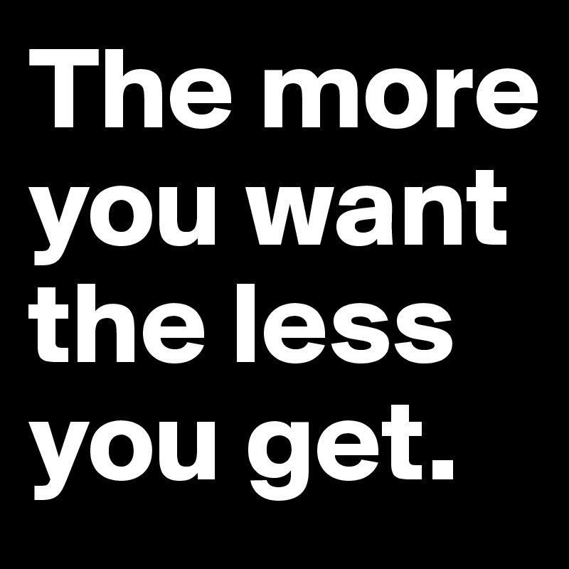 The more you want the less you get.