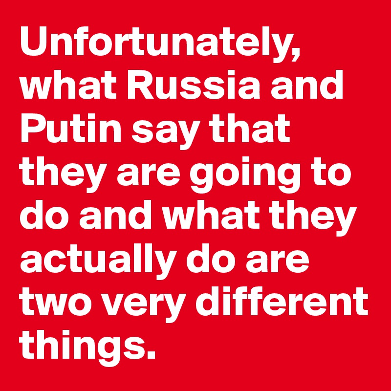 Unfortunately, what Russia and Putin say that they are going to do and what they actually do are two very different things.