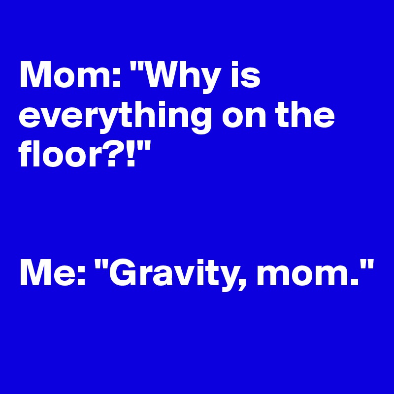 
Mom: "Why is everything on the floor?!" 


Me: "Gravity, mom."

