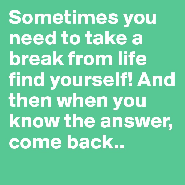 Sometimes you need to take a break from life find yourself! And then when you know the answer, come back..