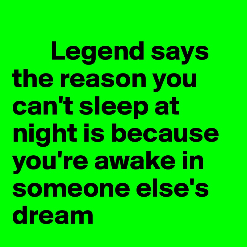 
       Legend says the reason you can't sleep at night is because you're awake in someone else's dream