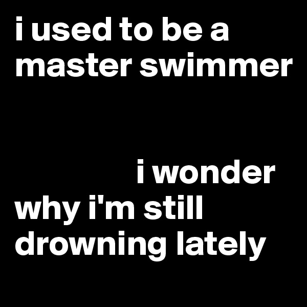 i used to be a master swimmer 


                 i wonder why i'm still drowning lately