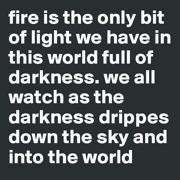 fire is the only bit of light we have in this world full of darkness. we all watch as the darkness drippes down the sky and into the world