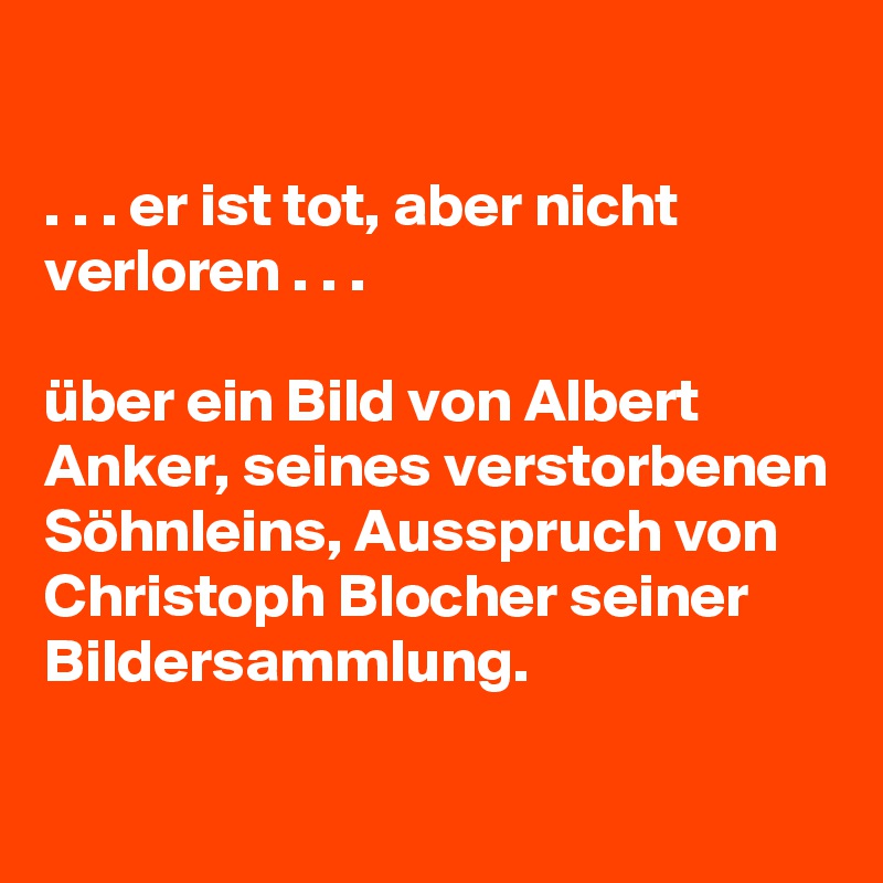 

. . . er ist tot, aber nicht verloren . . .

über ein Bild von Albert Anker, seines verstorbenen Söhnleins, Ausspruch von Christoph Blocher seiner Bildersammlung. 
