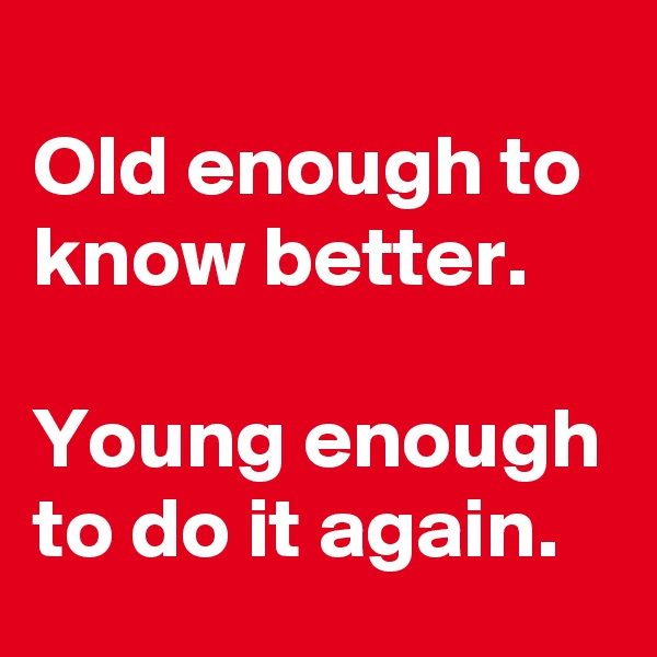 
Old enough to know better.

Young enough to do it again.