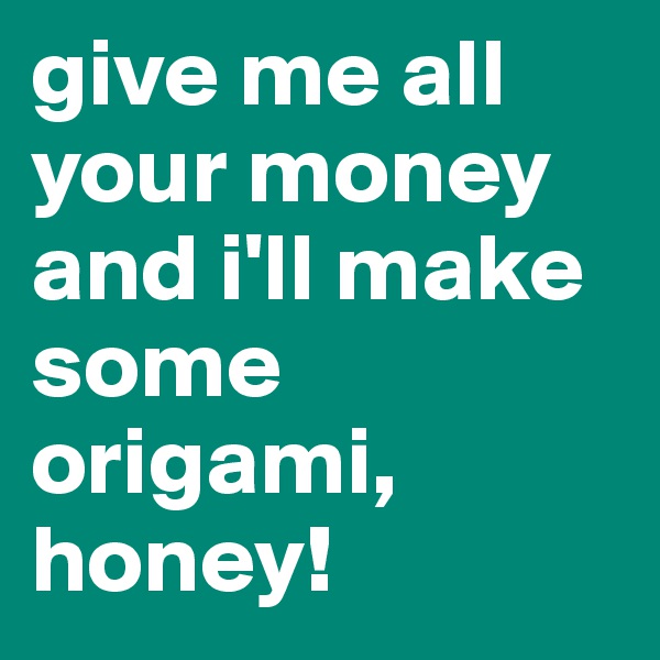 give me all your money and i'll make some origami, honey!