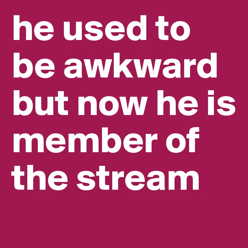 he used to be awkward but now he is member of the stream