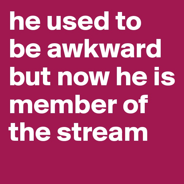 he used to be awkward but now he is member of the stream