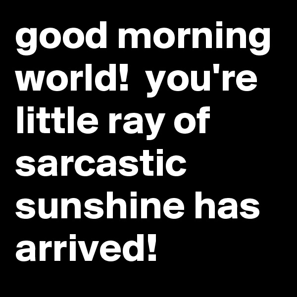 good morning world!  you're little ray of sarcastic sunshine has arrived!