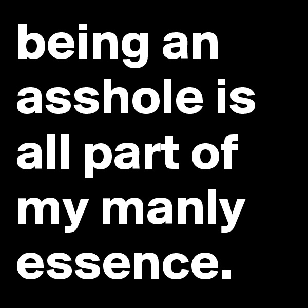 being an asshole is all part of my manly essence.