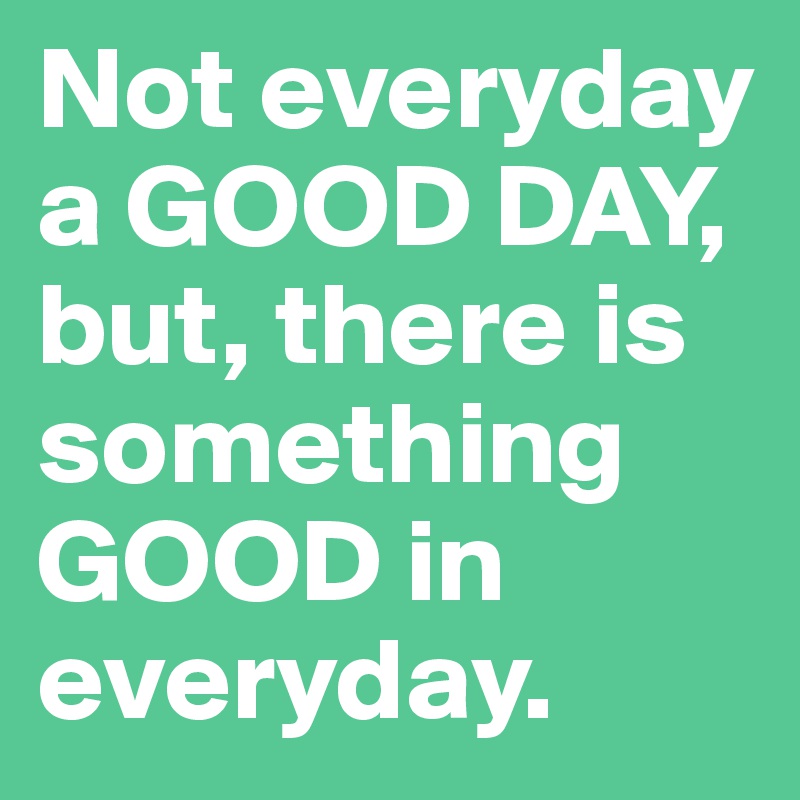 Not everyday a GOOD DAY, but, there is something GOOD in everyday. 