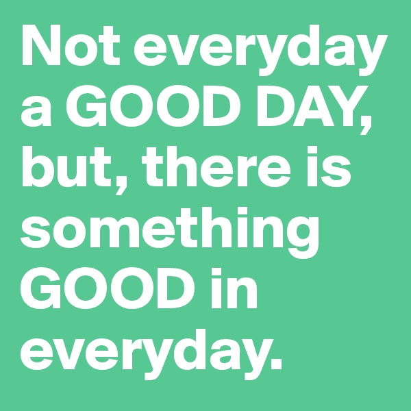 Not everyday a GOOD DAY, but, there is something GOOD in everyday. 