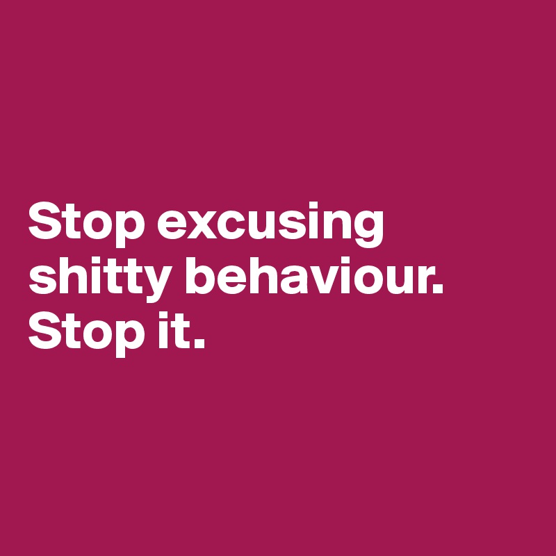 


Stop excusing shitty behaviour. Stop it.


