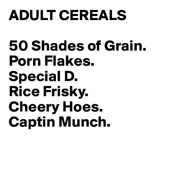 ADULT CEREALS

50 Shades of Grain.
Porn Flakes.
Special D.
Rice Frisky.
Cheery Hoes.
Captin Munch.


