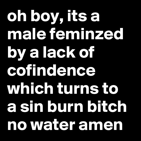 oh boy, its a male feminzed by a lack of cofindence which turns to a sin burn bitch no water amen 