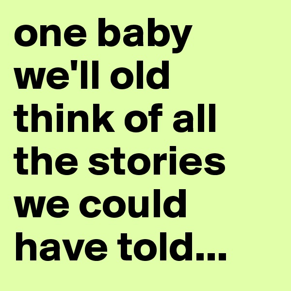 one baby we'll old think of all the stories we could have told...