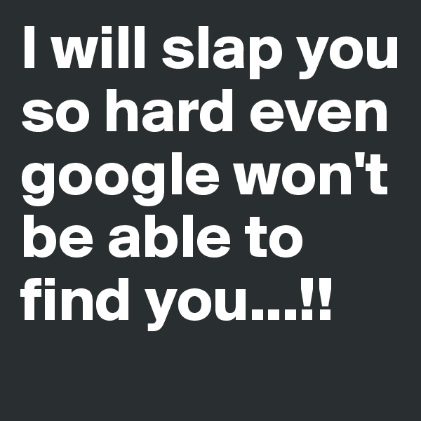 I will slap you so hard even google won't be able to find you...!!